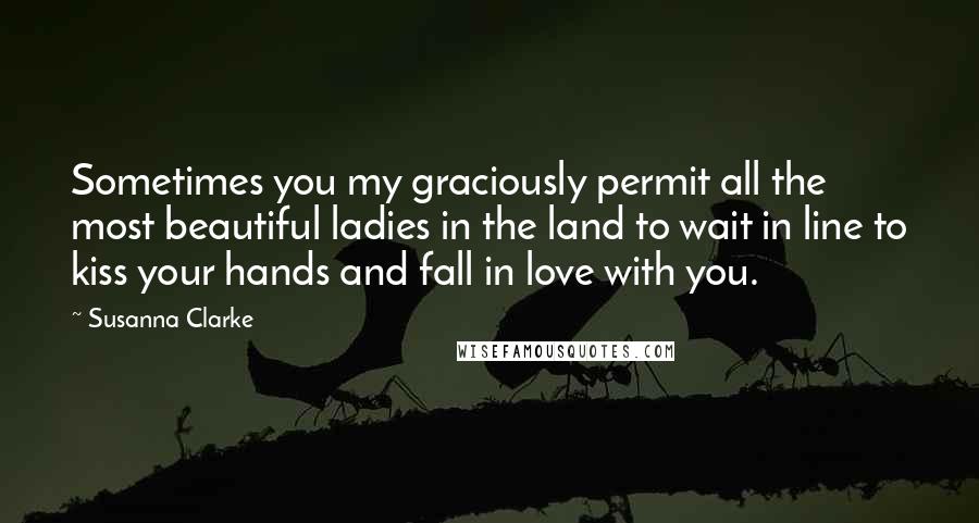 Susanna Clarke Quotes: Sometimes you my graciously permit all the most beautiful ladies in the land to wait in line to kiss your hands and fall in love with you.