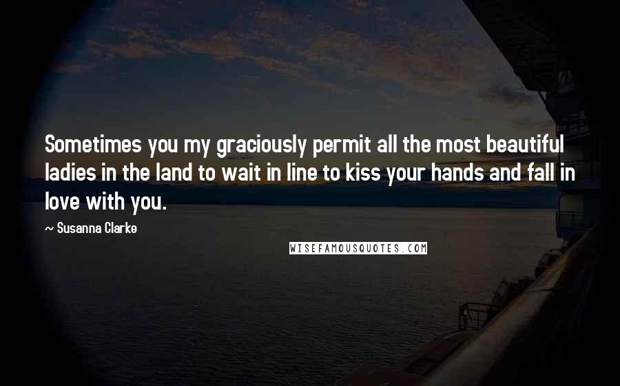 Susanna Clarke Quotes: Sometimes you my graciously permit all the most beautiful ladies in the land to wait in line to kiss your hands and fall in love with you.