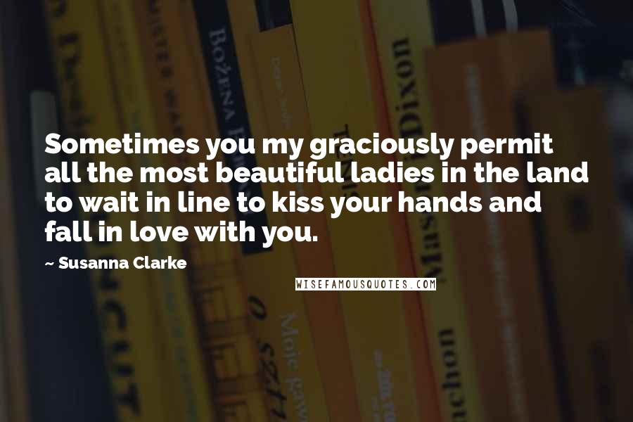 Susanna Clarke Quotes: Sometimes you my graciously permit all the most beautiful ladies in the land to wait in line to kiss your hands and fall in love with you.