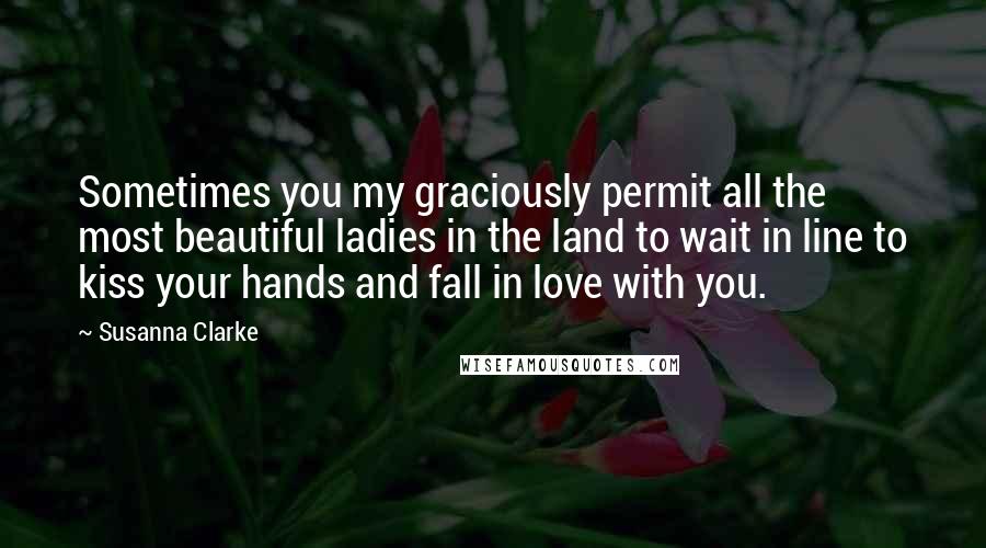 Susanna Clarke Quotes: Sometimes you my graciously permit all the most beautiful ladies in the land to wait in line to kiss your hands and fall in love with you.