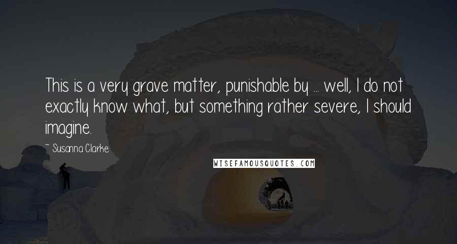 Susanna Clarke Quotes: This is a very grave matter, punishable by ... well, I do not exactly know what, but something rather severe, I should imagine.