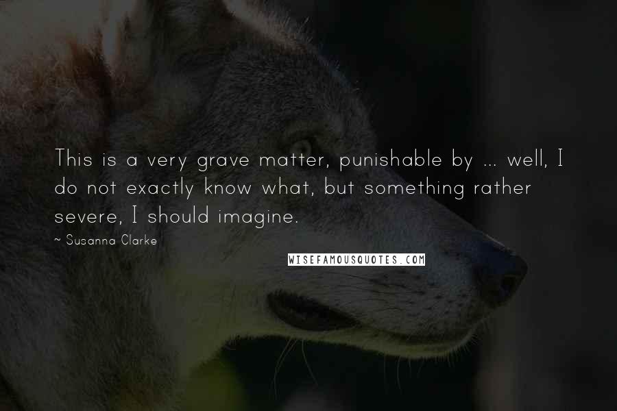 Susanna Clarke Quotes: This is a very grave matter, punishable by ... well, I do not exactly know what, but something rather severe, I should imagine.