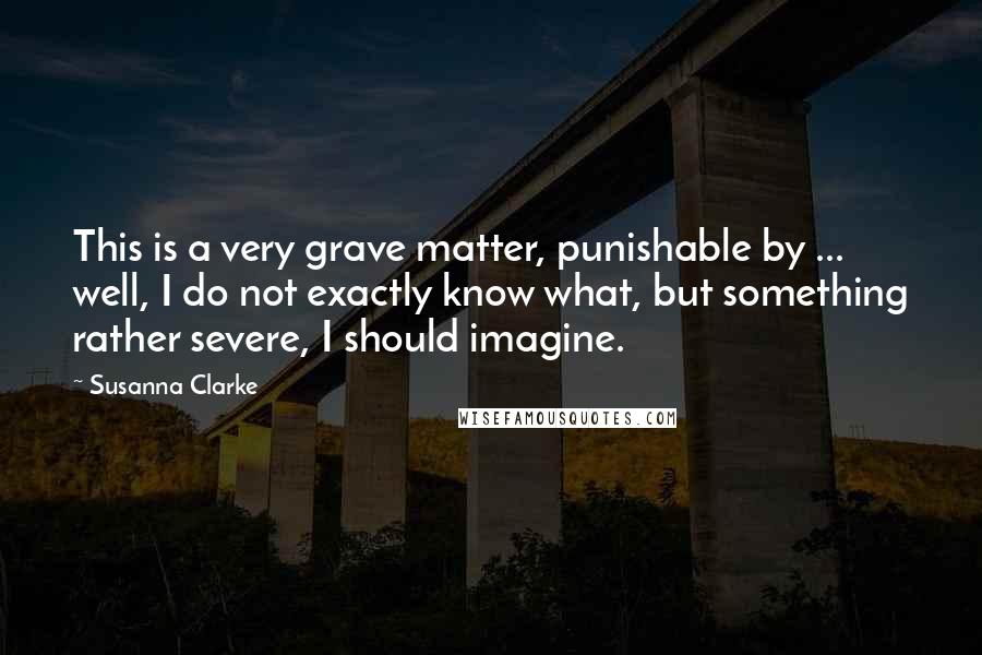Susanna Clarke Quotes: This is a very grave matter, punishable by ... well, I do not exactly know what, but something rather severe, I should imagine.