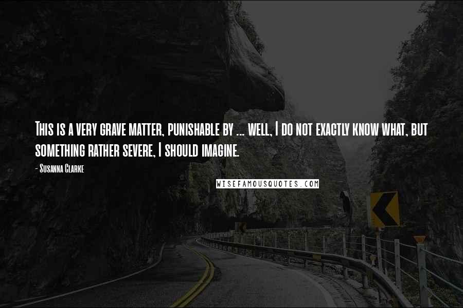 Susanna Clarke Quotes: This is a very grave matter, punishable by ... well, I do not exactly know what, but something rather severe, I should imagine.