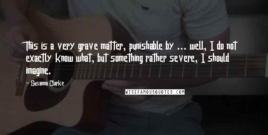 Susanna Clarke Quotes: This is a very grave matter, punishable by ... well, I do not exactly know what, but something rather severe, I should imagine.