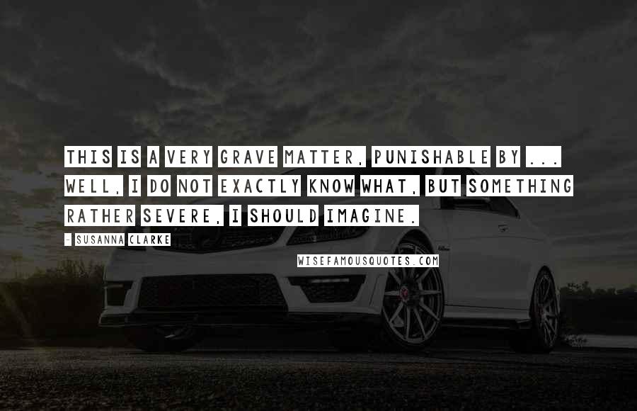 Susanna Clarke Quotes: This is a very grave matter, punishable by ... well, I do not exactly know what, but something rather severe, I should imagine.