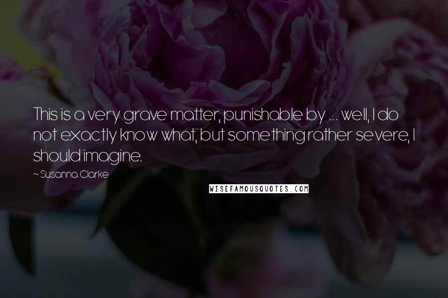 Susanna Clarke Quotes: This is a very grave matter, punishable by ... well, I do not exactly know what, but something rather severe, I should imagine.