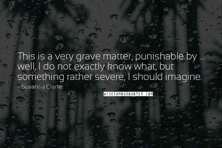 Susanna Clarke Quotes: This is a very grave matter, punishable by ... well, I do not exactly know what, but something rather severe, I should imagine.