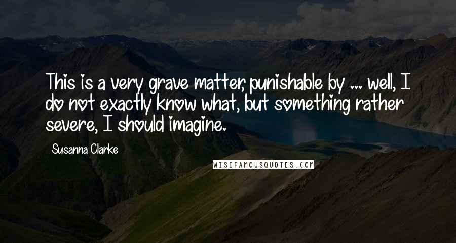 Susanna Clarke Quotes: This is a very grave matter, punishable by ... well, I do not exactly know what, but something rather severe, I should imagine.