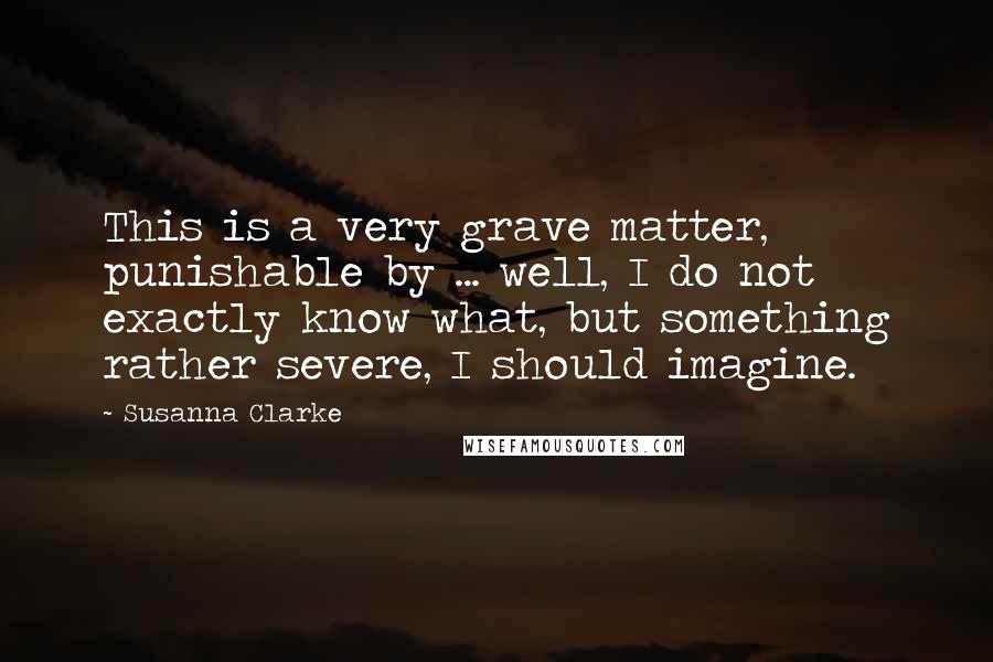 Susanna Clarke Quotes: This is a very grave matter, punishable by ... well, I do not exactly know what, but something rather severe, I should imagine.