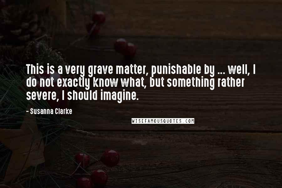 Susanna Clarke Quotes: This is a very grave matter, punishable by ... well, I do not exactly know what, but something rather severe, I should imagine.