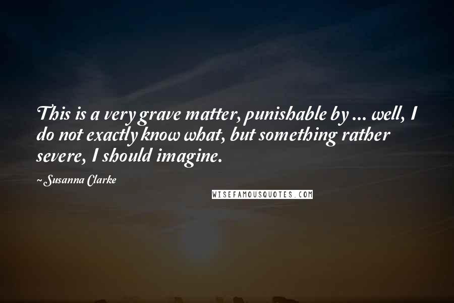 Susanna Clarke Quotes: This is a very grave matter, punishable by ... well, I do not exactly know what, but something rather severe, I should imagine.