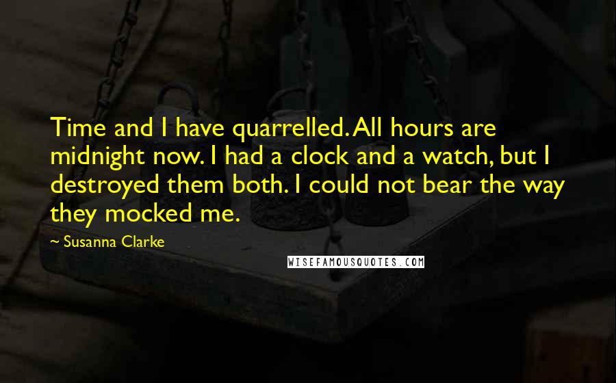 Susanna Clarke Quotes: Time and I have quarrelled. All hours are midnight now. I had a clock and a watch, but I destroyed them both. I could not bear the way they mocked me.