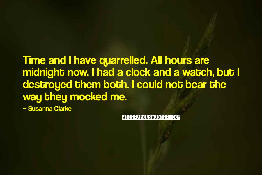 Susanna Clarke Quotes: Time and I have quarrelled. All hours are midnight now. I had a clock and a watch, but I destroyed them both. I could not bear the way they mocked me.