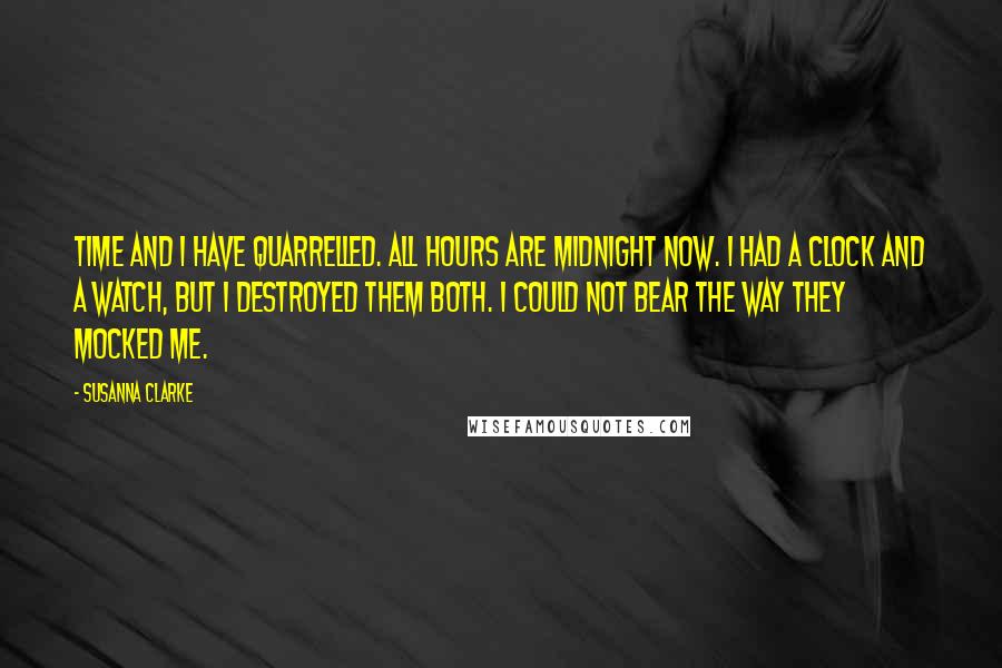 Susanna Clarke Quotes: Time and I have quarrelled. All hours are midnight now. I had a clock and a watch, but I destroyed them both. I could not bear the way they mocked me.