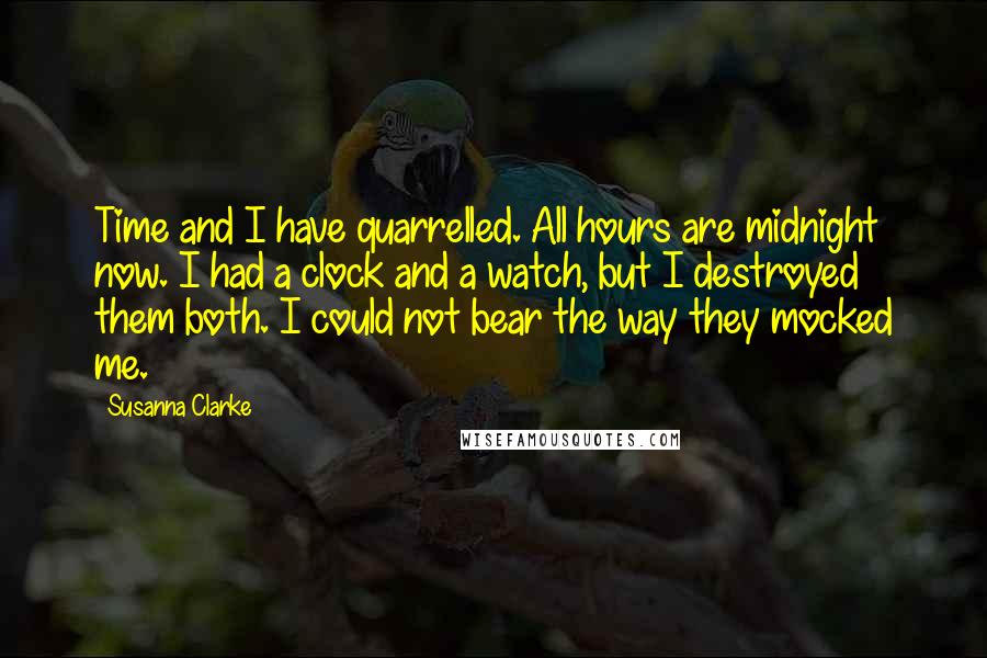 Susanna Clarke Quotes: Time and I have quarrelled. All hours are midnight now. I had a clock and a watch, but I destroyed them both. I could not bear the way they mocked me.