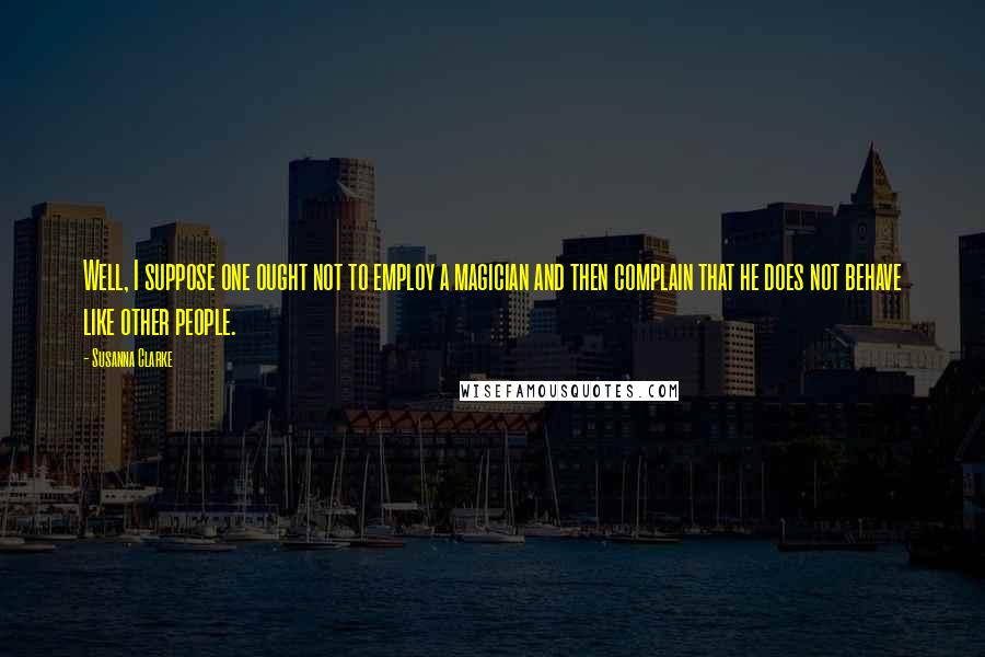 Susanna Clarke Quotes: Well, I suppose one ought not to employ a magician and then complain that he does not behave like other people.