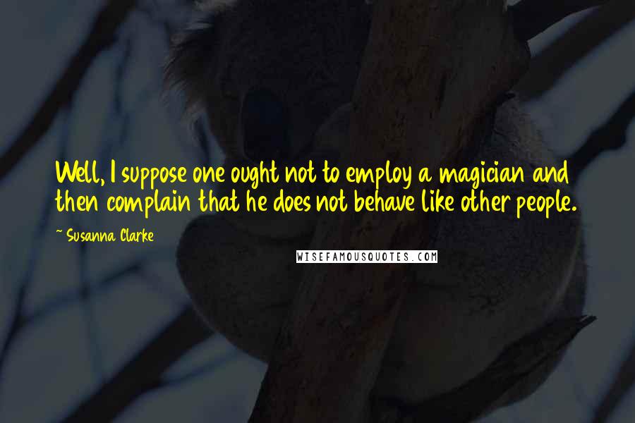 Susanna Clarke Quotes: Well, I suppose one ought not to employ a magician and then complain that he does not behave like other people.