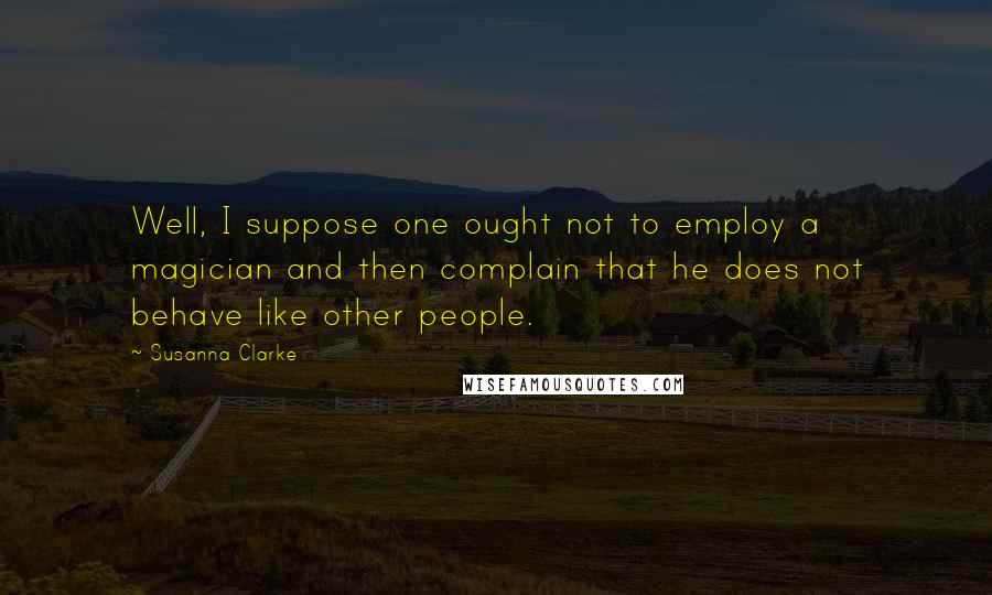 Susanna Clarke Quotes: Well, I suppose one ought not to employ a magician and then complain that he does not behave like other people.