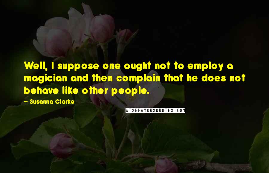 Susanna Clarke Quotes: Well, I suppose one ought not to employ a magician and then complain that he does not behave like other people.