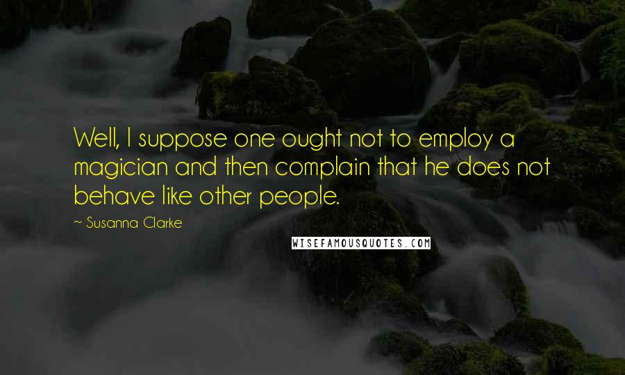 Susanna Clarke Quotes: Well, I suppose one ought not to employ a magician and then complain that he does not behave like other people.