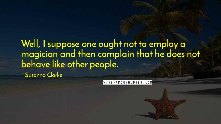 Susanna Clarke Quotes: Well, I suppose one ought not to employ a magician and then complain that he does not behave like other people.