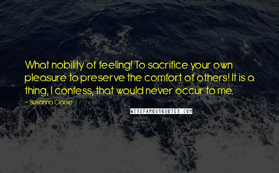 Susanna Clarke Quotes: What nobility of feeling! To sacrifice your own pleasure to preserve the comfort of others! It is a thing, I confess, that would never occur to me.