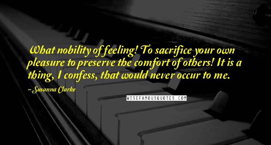 Susanna Clarke Quotes: What nobility of feeling! To sacrifice your own pleasure to preserve the comfort of others! It is a thing, I confess, that would never occur to me.