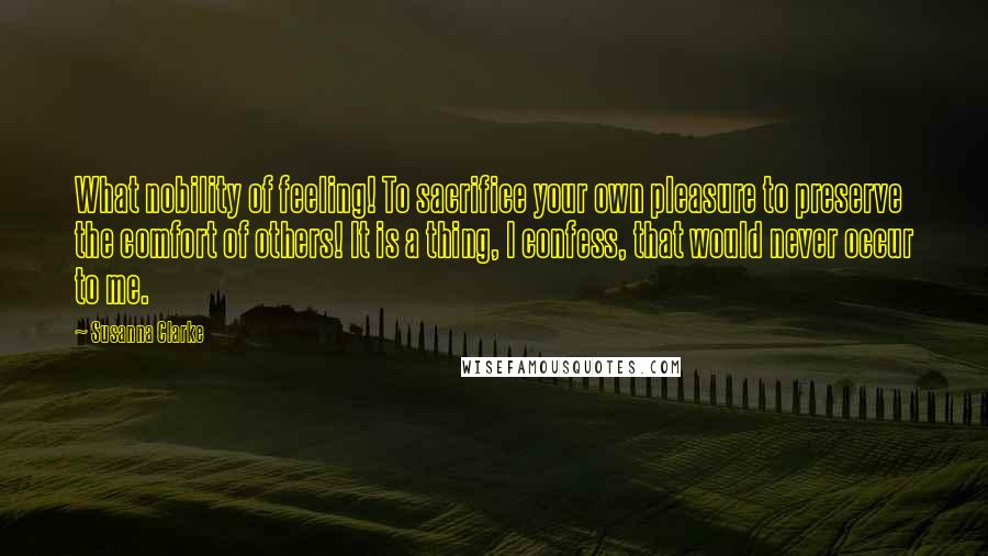 Susanna Clarke Quotes: What nobility of feeling! To sacrifice your own pleasure to preserve the comfort of others! It is a thing, I confess, that would never occur to me.