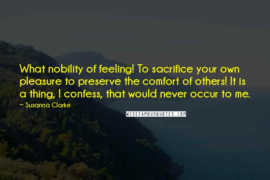 Susanna Clarke Quotes: What nobility of feeling! To sacrifice your own pleasure to preserve the comfort of others! It is a thing, I confess, that would never occur to me.