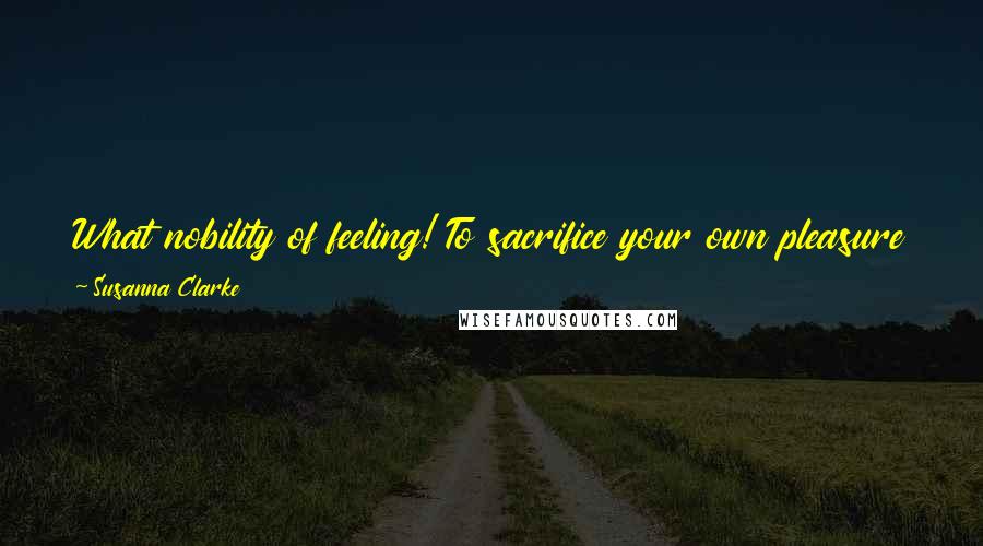 Susanna Clarke Quotes: What nobility of feeling! To sacrifice your own pleasure to preserve the comfort of others! It is a thing, I confess, that would never occur to me.