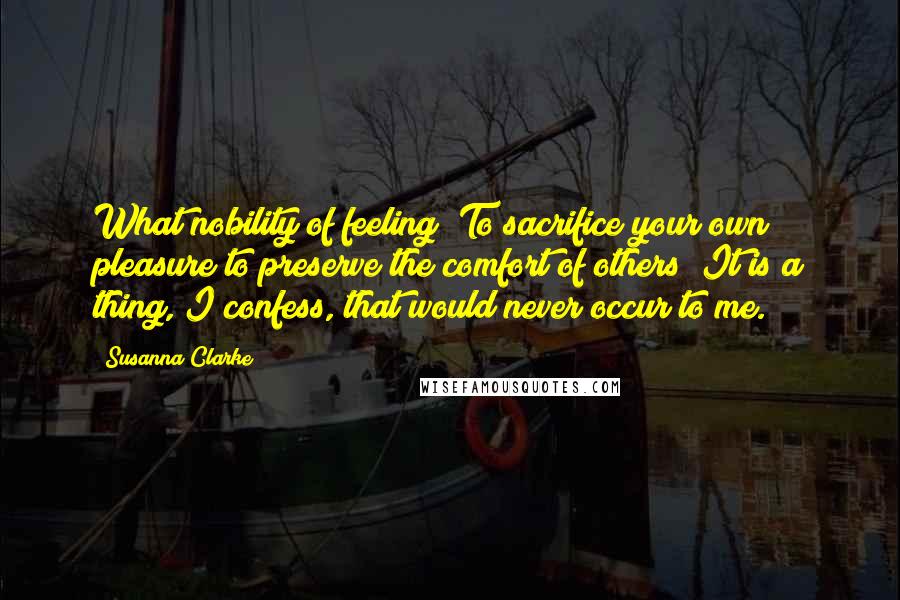 Susanna Clarke Quotes: What nobility of feeling! To sacrifice your own pleasure to preserve the comfort of others! It is a thing, I confess, that would never occur to me.