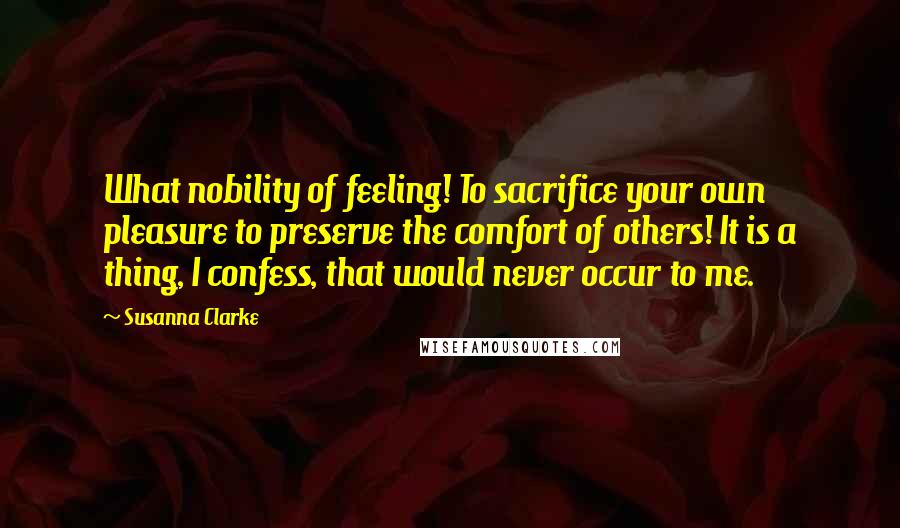 Susanna Clarke Quotes: What nobility of feeling! To sacrifice your own pleasure to preserve the comfort of others! It is a thing, I confess, that would never occur to me.