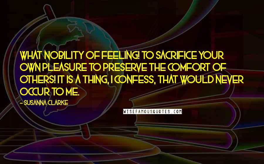 Susanna Clarke Quotes: What nobility of feeling! To sacrifice your own pleasure to preserve the comfort of others! It is a thing, I confess, that would never occur to me.