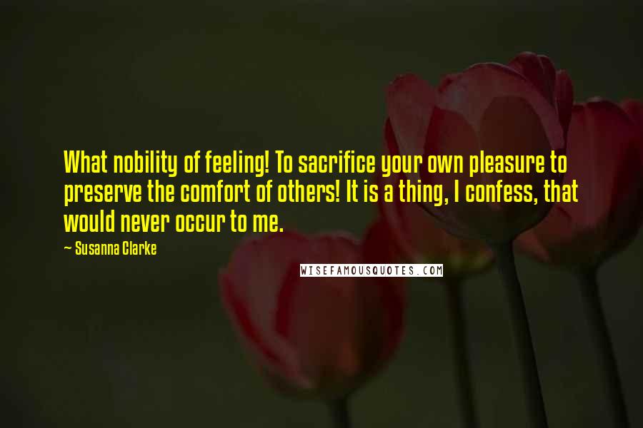 Susanna Clarke Quotes: What nobility of feeling! To sacrifice your own pleasure to preserve the comfort of others! It is a thing, I confess, that would never occur to me.