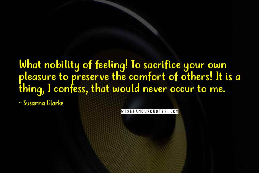 Susanna Clarke Quotes: What nobility of feeling! To sacrifice your own pleasure to preserve the comfort of others! It is a thing, I confess, that would never occur to me.