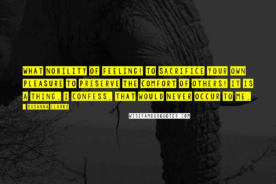 Susanna Clarke Quotes: What nobility of feeling! To sacrifice your own pleasure to preserve the comfort of others! It is a thing, I confess, that would never occur to me.