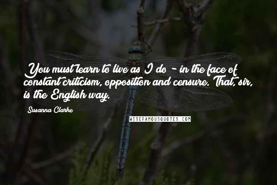 Susanna Clarke Quotes: You must learn to live as I do - in the face of constant criticism, opposition and censure. That, sir, is the English way.