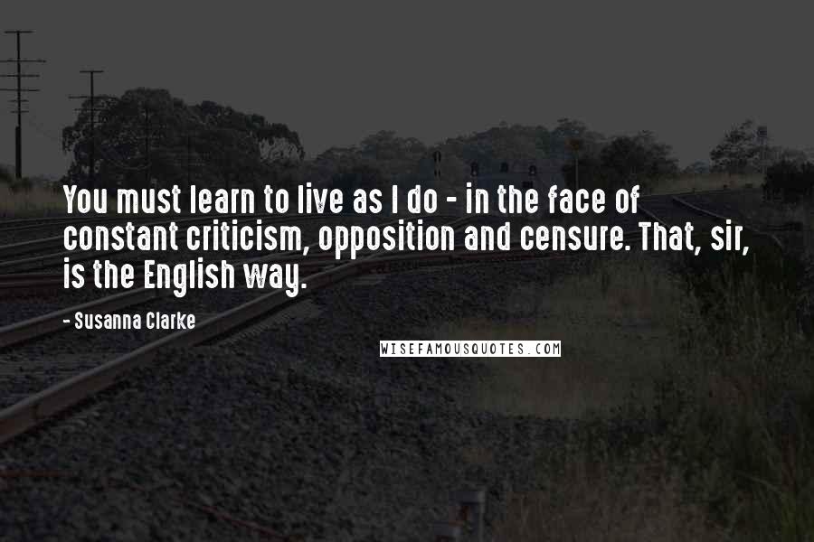 Susanna Clarke Quotes: You must learn to live as I do - in the face of constant criticism, opposition and censure. That, sir, is the English way.