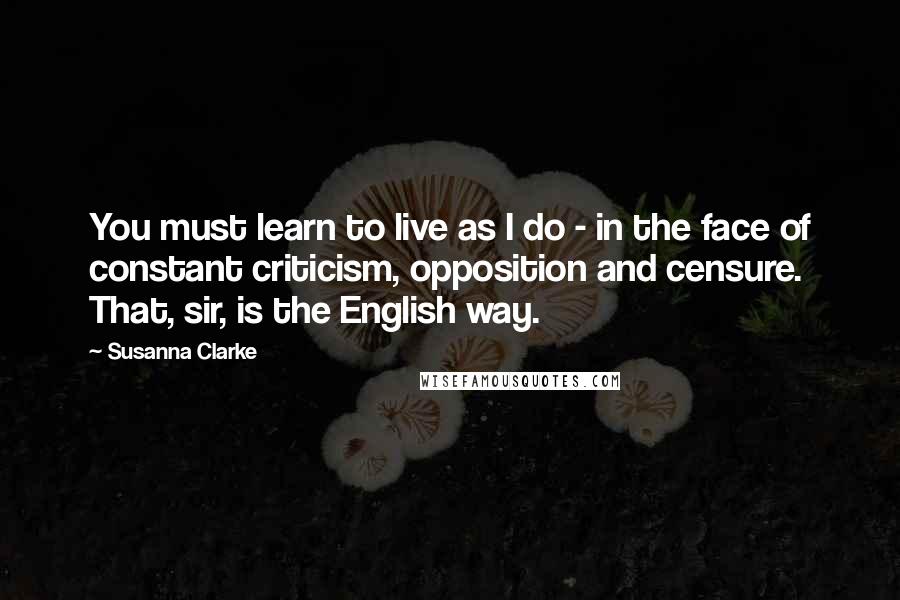 Susanna Clarke Quotes: You must learn to live as I do - in the face of constant criticism, opposition and censure. That, sir, is the English way.