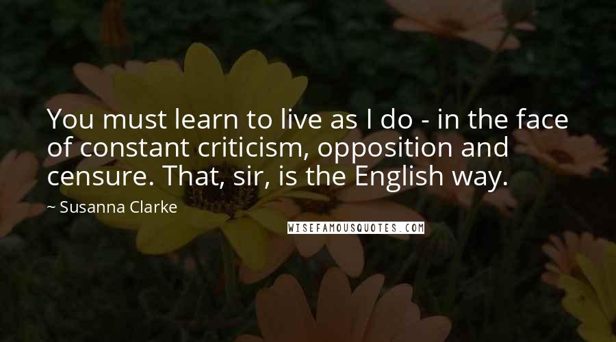 Susanna Clarke Quotes: You must learn to live as I do - in the face of constant criticism, opposition and censure. That, sir, is the English way.