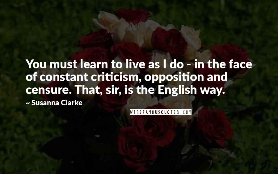 Susanna Clarke Quotes: You must learn to live as I do - in the face of constant criticism, opposition and censure. That, sir, is the English way.