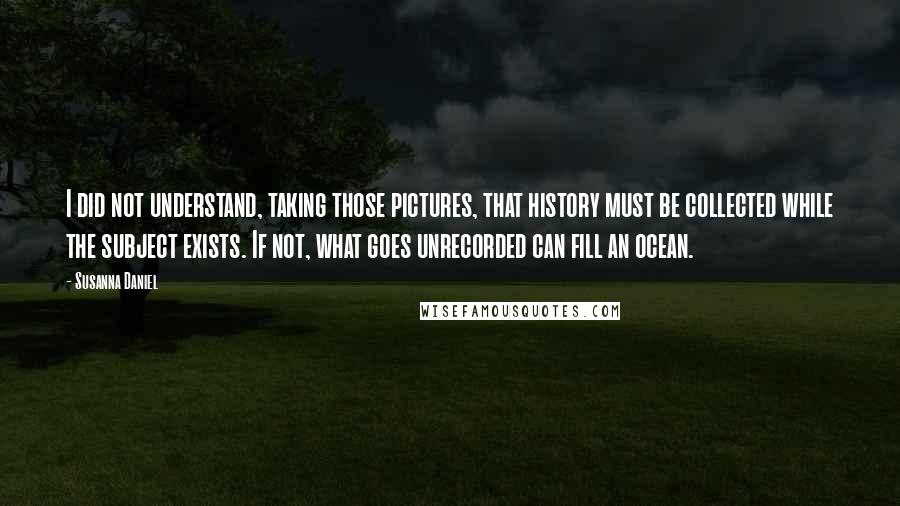 Susanna Daniel Quotes: I did not understand, taking those pictures, that history must be collected while the subject exists. If not, what goes unrecorded can fill an ocean.