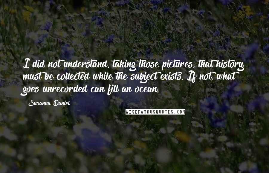 Susanna Daniel Quotes: I did not understand, taking those pictures, that history must be collected while the subject exists. If not, what goes unrecorded can fill an ocean.