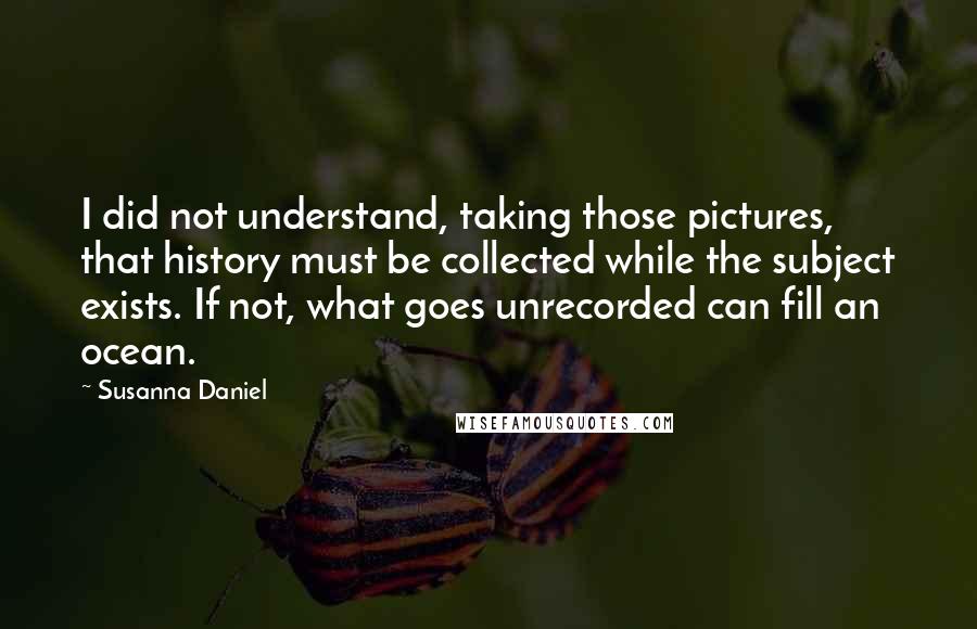 Susanna Daniel Quotes: I did not understand, taking those pictures, that history must be collected while the subject exists. If not, what goes unrecorded can fill an ocean.