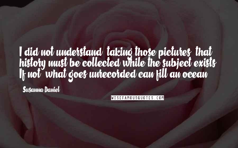 Susanna Daniel Quotes: I did not understand, taking those pictures, that history must be collected while the subject exists. If not, what goes unrecorded can fill an ocean.