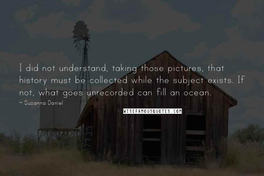 Susanna Daniel Quotes: I did not understand, taking those pictures, that history must be collected while the subject exists. If not, what goes unrecorded can fill an ocean.