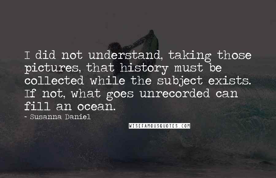 Susanna Daniel Quotes: I did not understand, taking those pictures, that history must be collected while the subject exists. If not, what goes unrecorded can fill an ocean.