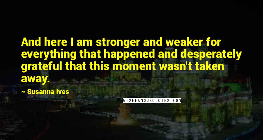 Susanna Ives Quotes: And here I am stronger and weaker for everything that happened and desperately grateful that this moment wasn't taken away.