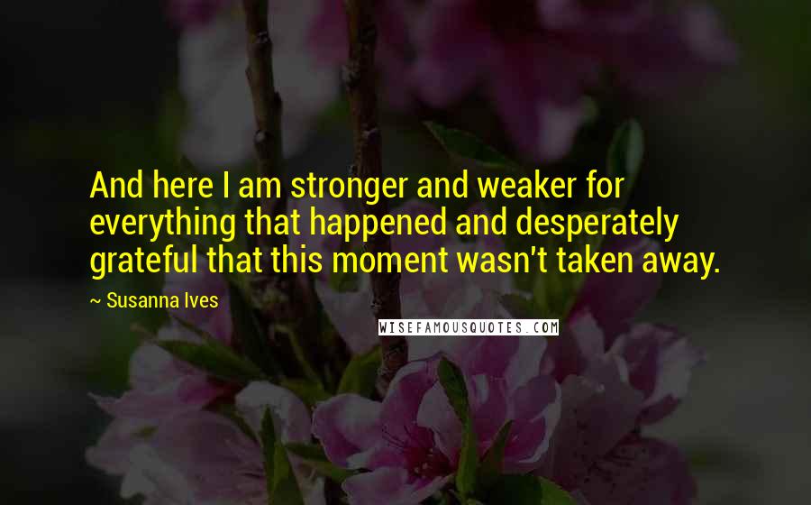 Susanna Ives Quotes: And here I am stronger and weaker for everything that happened and desperately grateful that this moment wasn't taken away.